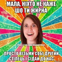 мала, ніхто не каже шо ти жирна просто візьми собі другий стілець і сідай до нас