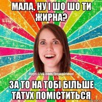 мала, ну і шо шо ти жирна? за то на тобі більше татух поміститься