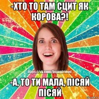 -хто то там сцит як корова?! -а, то ти мала, пісяй пісяй