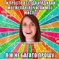 ти просто всєгда угадивай мої желанія і читай мої мислі я ж не багато прошу