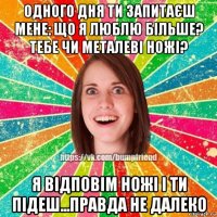 одного дня ти запитаєш мене: що я люблю більше? тебе чи металеві ножі? я відповім ножі і ти підеш...правда не далеко