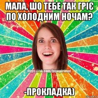 мала, шо тебе так гріє по холодним ночам? -прокладка)