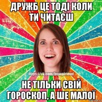 дружб це тоді коли ти читаєш не тільки свій гороскоп, а ше малої