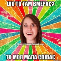 шо то там вмерає? то моя мала співає