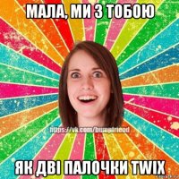 мала, ми з тобою як дві палочки twix