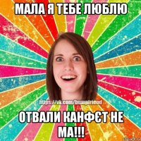 мала я тебе люблю отвали канфєт не ма!!!