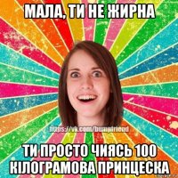 мала, ти не жирна ти просто чиясь 100 кілограмова принцеска