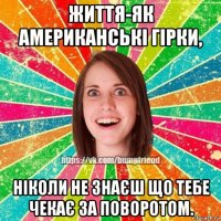 життя-як американські гірки, ніколи не знаєш що тебе чекає за поворотом.