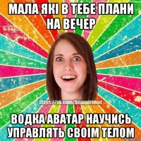 мала які в тебе плани на вечер водка аватар научись управлять своім телом