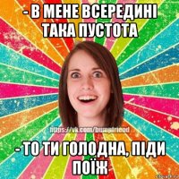 - в мене всередині така пустота - то ти голодна, піди поїж