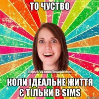 то чуство коли ідеальне життя є тільки в sims