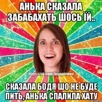 анька сказала забабахать шось їй.. сказала бодя шо не буде пить, анька спалила хату