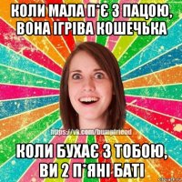 коли мала п*є з пацою, вона ігріва кошечька коли бухає з тобою, ви 2 п*яні баті