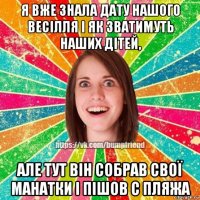 я вже знала дату нашого весілля і як зватимуть наших дітей, але тут він собрав свої манатки і пішов с пляжа