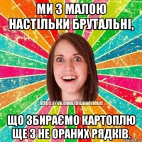 ми з малою настільки брутальні, що збираємо картоплю ще з не ораних рядків.