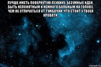 лучше иметь повернутую психику, безумные идеи, быть непонятным и немного больным на голову, чем не отличаться от тумбочки, что стоит у твоей кровати. 