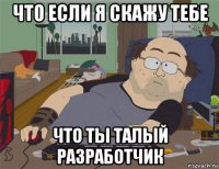 что если я скажу тебе что ты талый разработчик