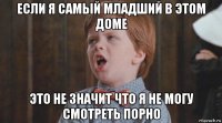 если я самый младший в этом доме это не значит что я не могу смотреть порно