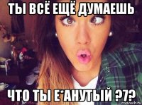 ты всё ещё думаешь что ты е*анутый ?7?