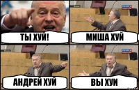 ТЫ ХУЙ! МИША ХУЙ АНДРЕЙ ХУЙ ВЫ ХУИ