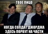 твоё лицо когда солдат джорджа здесь порвут на части