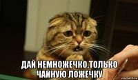  дай немножечко,только чайную ложечку