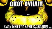 скот сука!!! хуль мне глаза не сделал?!