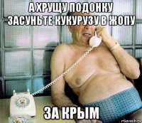 а хрущу подонку засуньте кукурузу в жопу за крым