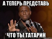 а теперь представь что ты татарин