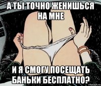 а ты точно женишься на мне и я смогу посещать баньки бесплатно?