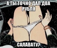 а ты точно дал два рубля салавату?