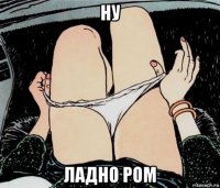 ну ладно ром