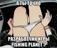 а ты точно разработчик игры fishing planet ?