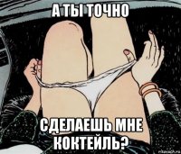 а ты точно сделаешь мне коктейль?