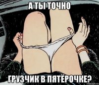 а ты точно грузчик в пятёрочке?