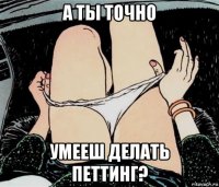 а ты точно умееш делать петтинг?