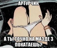 артурчик а ты точно на мазде 3 покатаешь?