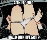 а ты точно надо вкинуться?