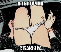 а ты точно с бакыра