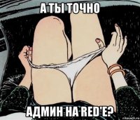 а ты точно админ на red'e?