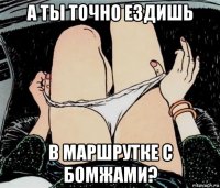 а ты точно ездишь в маршрутке с бомжами?