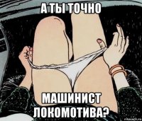 а ты точно машинист локомотива?