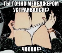 ты точно менеджером устраивался!? чоооо!?