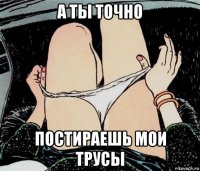 а ты точно постираешь мои трусы