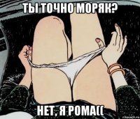 ты точно моряк? нет, я рома((