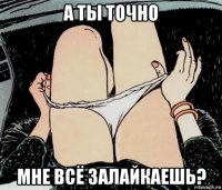 а ты точно мне всё залайкаешь?