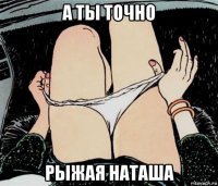 а ты точно рыжая наташа