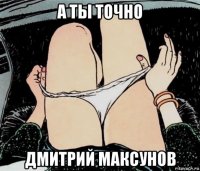 а ты точно дмитрий максунов