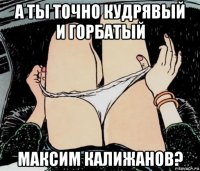 а ты точно кудрявый и горбатый максим калижанов?