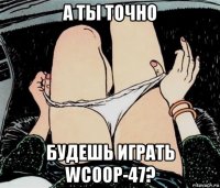 а ты точно будешь играть wcoop-47?